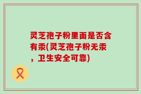 灵芝孢子粉里面是否含有汞(灵芝孢子粉无汞，卫生安全可靠)