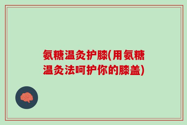 氨糖温灸护膝(用氨糖温灸法呵护你的膝盖)