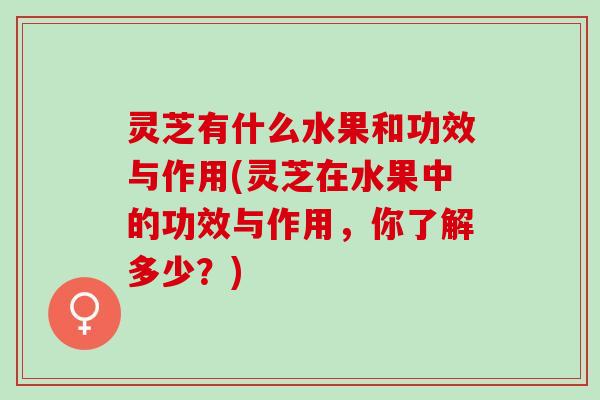 灵芝有什么水果和功效与作用(灵芝在水果中的功效与作用，你了解多少？)