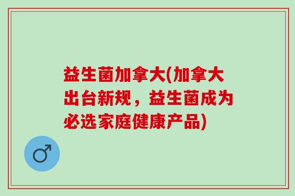 益生菌加拿大(加拿大出台新规，益生菌成为必选家庭健康产品)