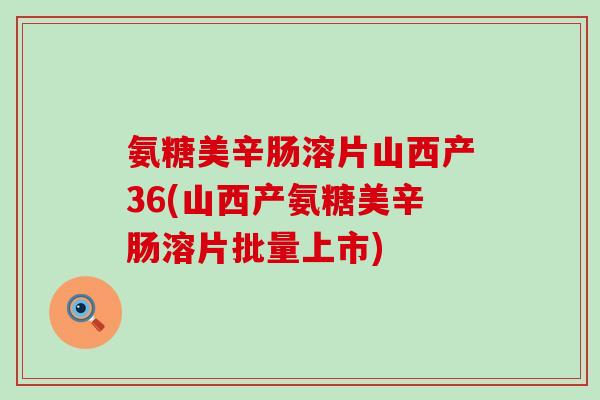 氨糖美辛肠溶片山西产36(山西产氨糖美辛肠溶片批量上市)