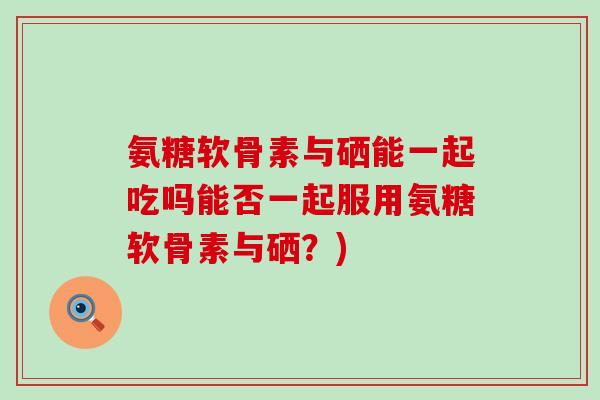 氨糖软骨素与硒能一起吃吗能否一起服用氨糖软骨素与硒？)