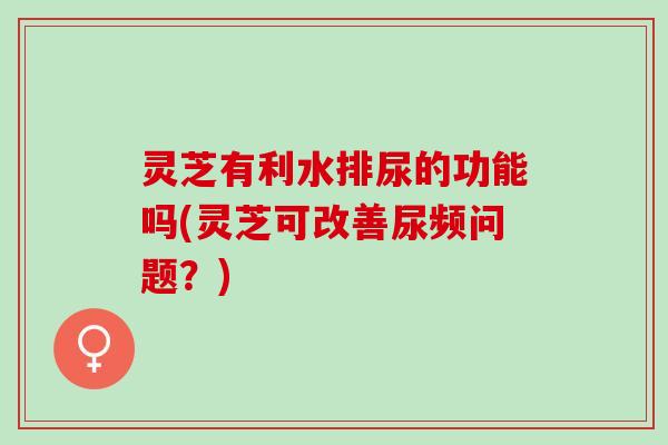 灵芝有利水排尿的功能吗(灵芝可改善尿频问题？)