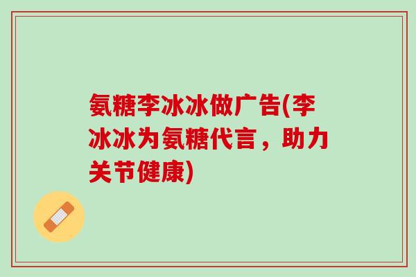 氨糖李冰冰做广告(李冰冰为氨糖代言，助力关节健康)