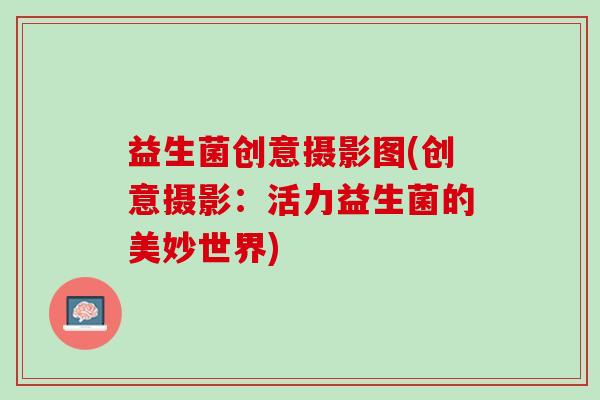 益生菌创意摄影图(创意摄影：活力益生菌的美妙世界)