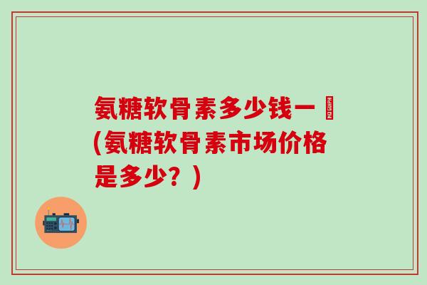 氨糖软骨素多少钱一甁(氨糖软骨素市场价格是多少？)