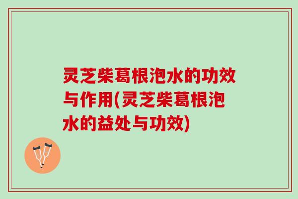 灵芝柴葛根泡水的功效与作用(灵芝柴葛根泡水的益处与功效)