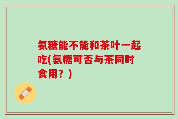 氨糖能不能和茶叶一起吃(氨糖可否与茶同时食用?) 氨糖能不能和茶叶一起吃(氨糖可否与茶同时食用?)