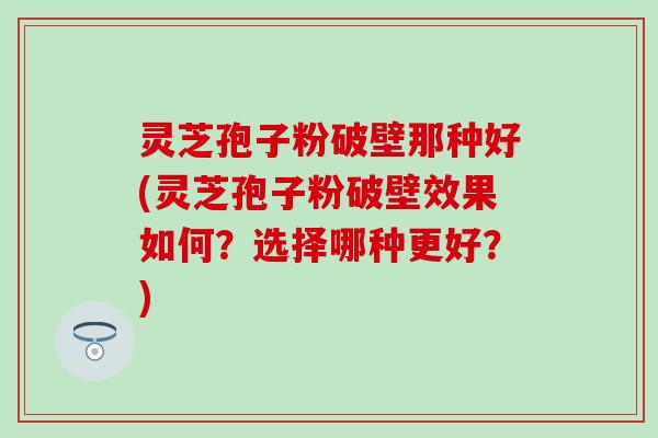 灵芝孢子粉破壁那种好(灵芝孢子粉破壁效果如何？选择哪种更好？)