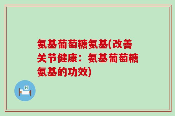 氨基葡萄糖氨基(改善关节健康：氨基葡萄糖氨基的功效)