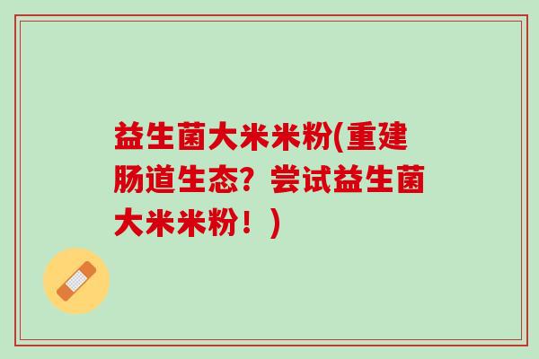 益生菌大米米粉(重建肠道生态？尝试益生菌大米米粉！)