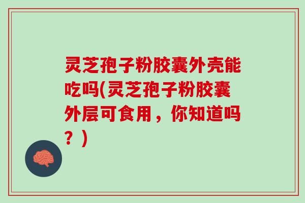 灵芝孢子粉胶囊外壳能吃吗(灵芝孢子粉胶囊外层可食用，你知道吗？)