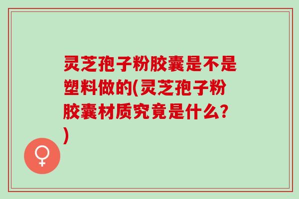 灵芝孢子粉胶囊是不是塑料做的(灵芝孢子粉胶囊材质究竟是什么？)