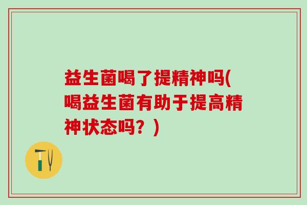 益生菌喝了提精神吗(喝益生菌有助于提高精神状态吗？)