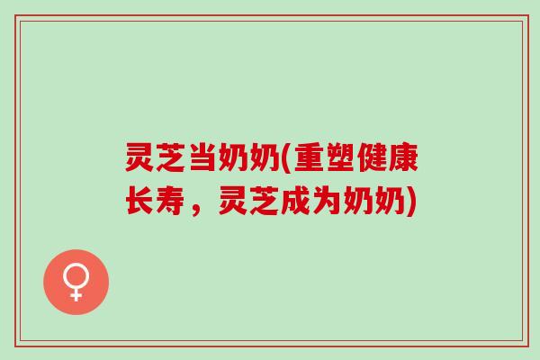 灵芝当奶奶(重塑健康长寿，灵芝成为奶奶)