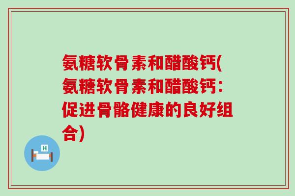 氨糖软骨素和醋酸钙(氨糖软骨素和醋酸钙：促进骨骼健康的良好组合)
