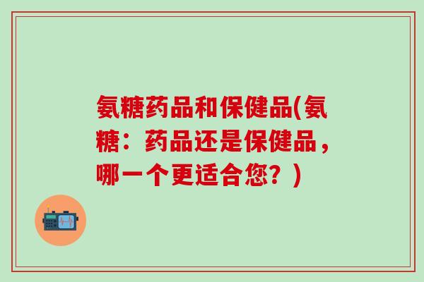 氨糖药品和保健品(氨糖：药品还是保健品，哪一个更适合您？)