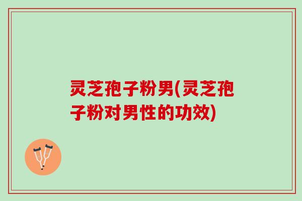 灵芝孢子粉男(灵芝孢子粉对男性的功效)