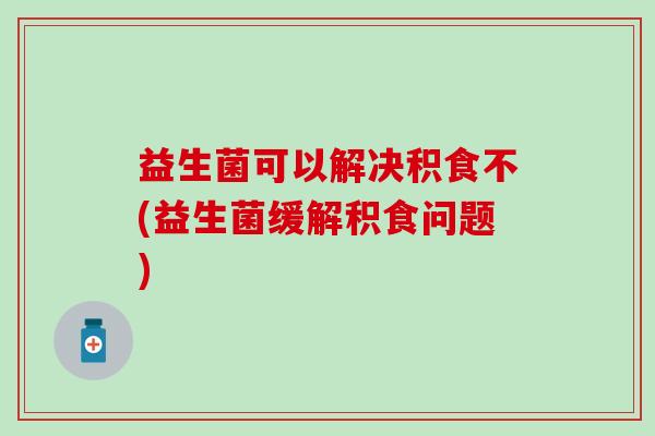 益生菌可以解决积食不(益生菌缓解积食问题)