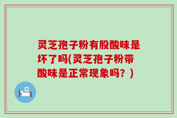 灵芝孢子粉有股酸味是坏了吗(灵芝孢子粉带酸味是正常现象吗？)