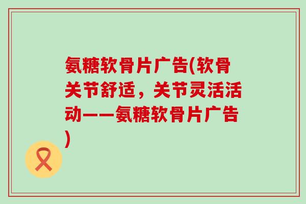 氨糖软骨片广告(软骨关节舒适，关节灵活活动——氨糖软骨片广告)