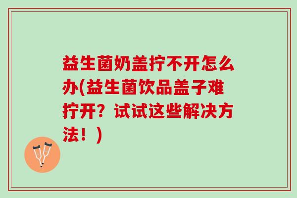 益生菌奶盖拧不开怎么办(益生菌饮品盖子难拧开？试试这些解决方法！)