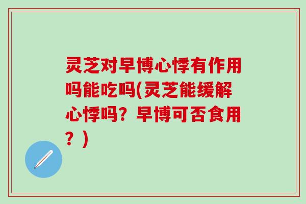 灵芝对早博心悸有作用吗能吃吗(灵芝能缓解心悸吗？早博可否食用？)