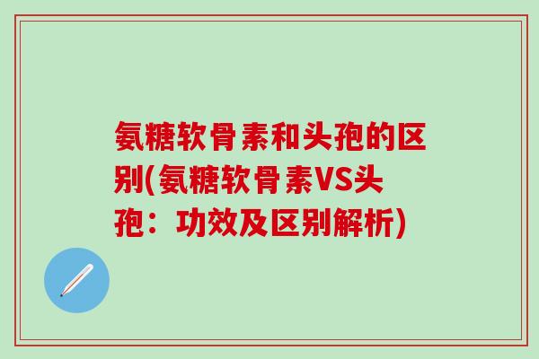 氨糖软骨素和头孢的区别(氨糖软骨素VS头孢：功效及区别解析)