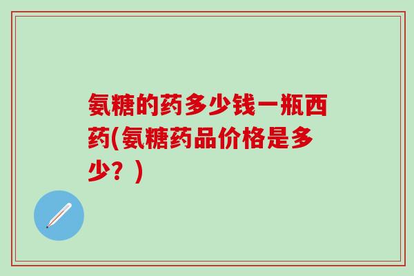 氨糖的药多少钱一瓶西药(氨糖药品价格是多少？)
