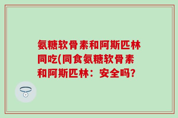 氨糖软骨素和阿斯匹林同吃(同食氨糖软骨素和阿斯匹林：安全吗？