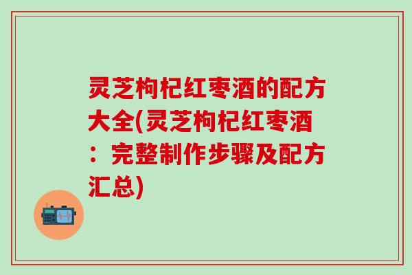 灵芝枸杞红枣酒的配方大全(灵芝枸杞红枣酒：完整制作步骤及配方汇总)