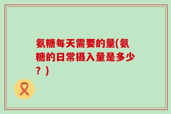 氨糖每天需要的量(氨糖的日常摄入量是多少？)
