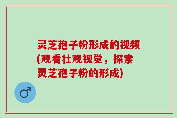 灵芝孢子粉形成的视频(观看壮观视觉，探索灵芝孢子粉的形成)