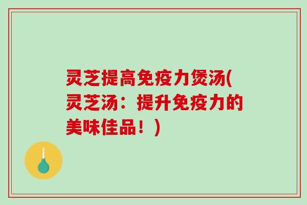 灵芝提高免疫力煲汤(灵芝汤：提升免疫力的美味佳品！)