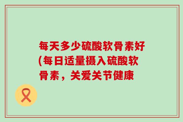 每天多少硫酸软骨素好(每日适量摄入硫酸软骨素，关爱关节健康