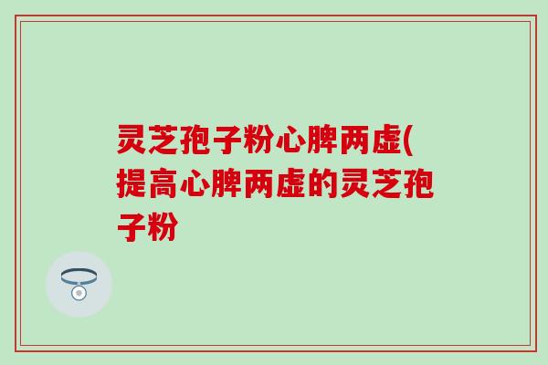 灵芝孢子粉心脾两虚(提高心脾两虚的灵芝孢子粉