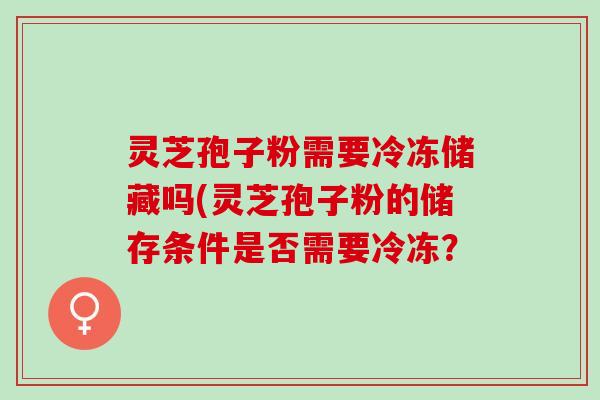 灵芝孢子粉需要冷冻储藏吗(灵芝孢子粉的储存条件是否需要冷冻？