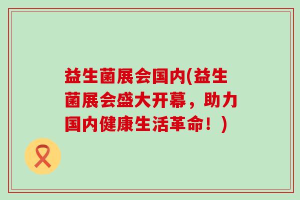 益生菌展会国内(益生菌展会盛大开幕，助力国内健康生活革命！)
