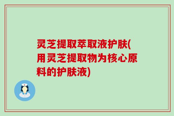 灵芝提取萃取液护肤(用灵芝提取物为核心原料的护肤液)