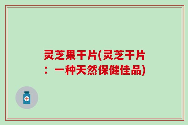 灵芝果干片(灵芝干片：一种天然保健佳品)