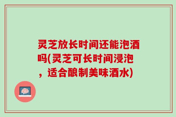灵芝放长时间还能泡酒吗(灵芝可长时间浸泡，适合酿制美味酒水)