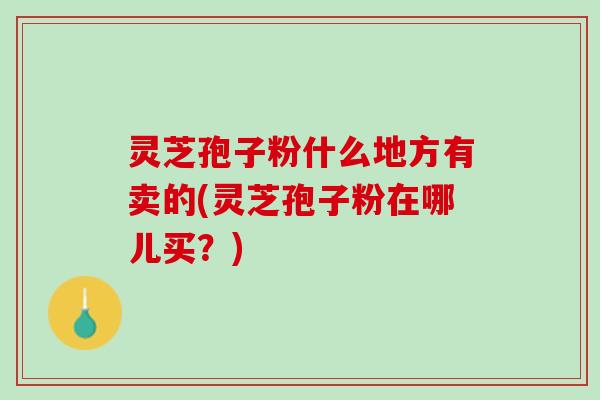 灵芝孢子粉什么地方有卖的(灵芝孢子粉在哪儿买？)