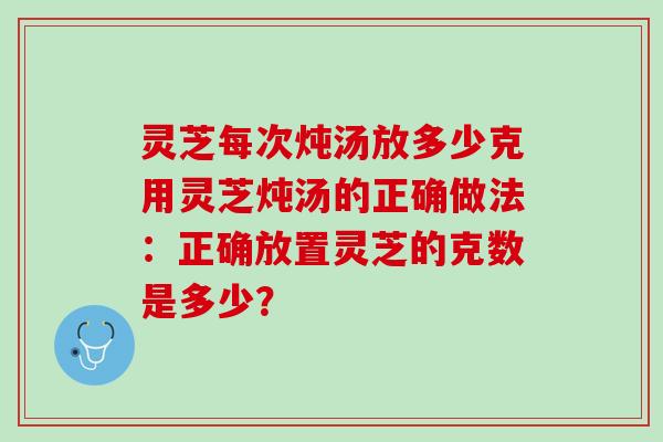 灵芝每次炖汤放多少克用灵芝炖汤的正确做法：正确放置灵芝的克数是多少？