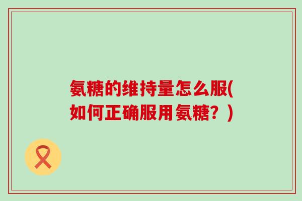 氨糖的维持量怎么服(如何正确服用氨糖？)