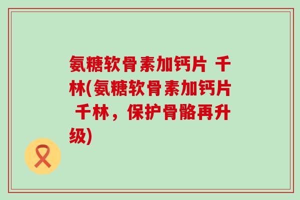 氨糖软骨素加钙片 千林(氨糖软骨素加钙片 千林，保护骨骼再升级)