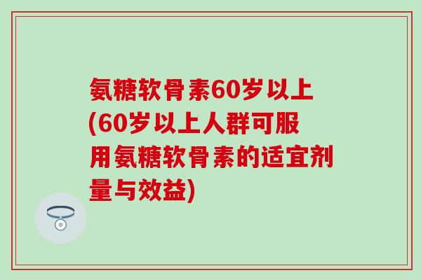 氨糖软骨素60岁以上(60岁以上人群可服用氨糖软骨素的适宜剂量与效益)
