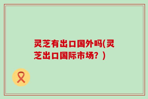 灵芝有出口国外吗(灵芝出口国际市场？)