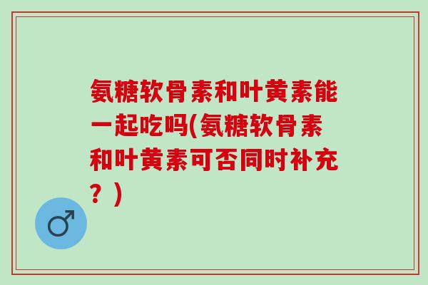 氨糖软骨素和叶黄素能一起吃吗(氨糖软骨素和叶黄素可否同时补充？)