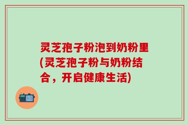 灵芝孢子粉泡到奶粉里(灵芝孢子粉与奶粉结合，开启健康生活)