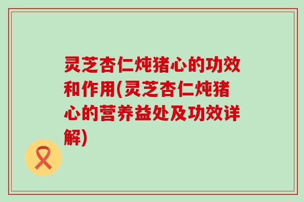 灵芝杏仁炖猪心的功效和作用(灵芝杏仁炖猪心的营养益处及功效详解)